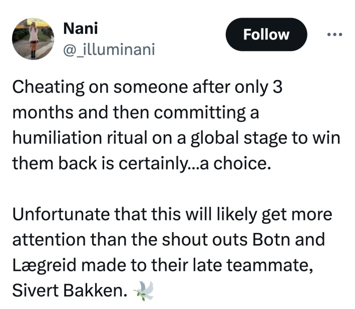 Tweet that reads, "Cheating on someone after only 3 months and then committing a humiliation ritual on a global stage to win them back is certainly…a choice. Unfortunate that this will likely get more attention than the shout outs Botn and Lægreid made to their late teammate, Sivert Bakken. 🕊️"
