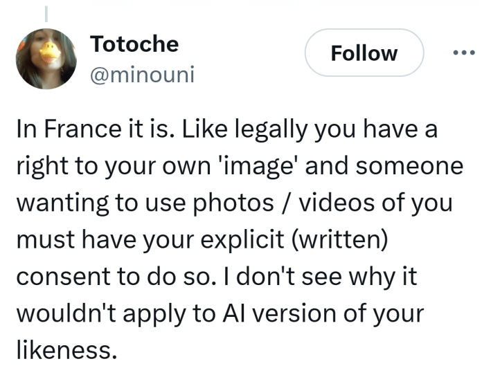 Tweet that reads, "In France it is. Like legally you have a right to your own 'image' and someone wanting to use photos / videos of you must have your explicit (written) consent to do so. I don't see why it wouldn't apply to AI version of your likeness."