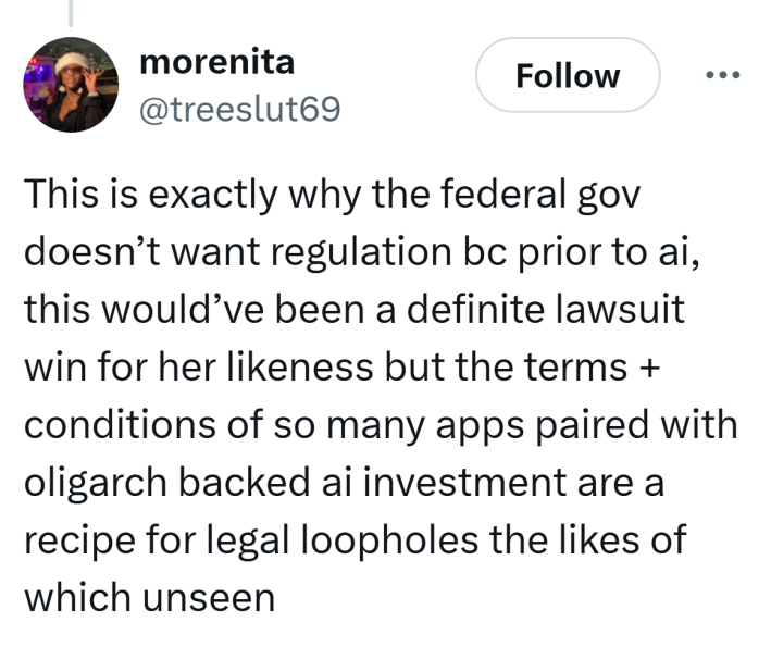Tweet that reads, "This is exactly why the federal gov doesn’t want regulation bc prior to ai, this would’ve been a definite lawsuit win for her likeness but the terms + conditions of so many apps paired with oligarch backed ai investment are a recipe for legal loopholes the likes of which unseen"