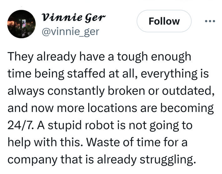 Tweet that reads, "They already have a tough enough time being staffed at all, everything is always constantly broken or outdated, and now more locations are becoming 24/7. A stupid robot is not going to help with this. Waste of time for a company that is already struggling."