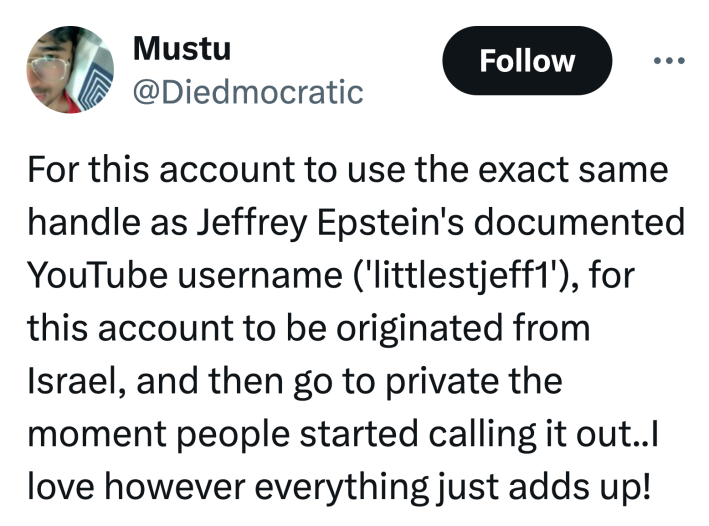 Tweet that reads, "For this account to use the exact same handle as Jeffrey Epstein's documented YouTube username ('littlestjeff1'), for this account to be originated from Israel, and then go to private the moment people started calling it out..I love however everything just adds up!"