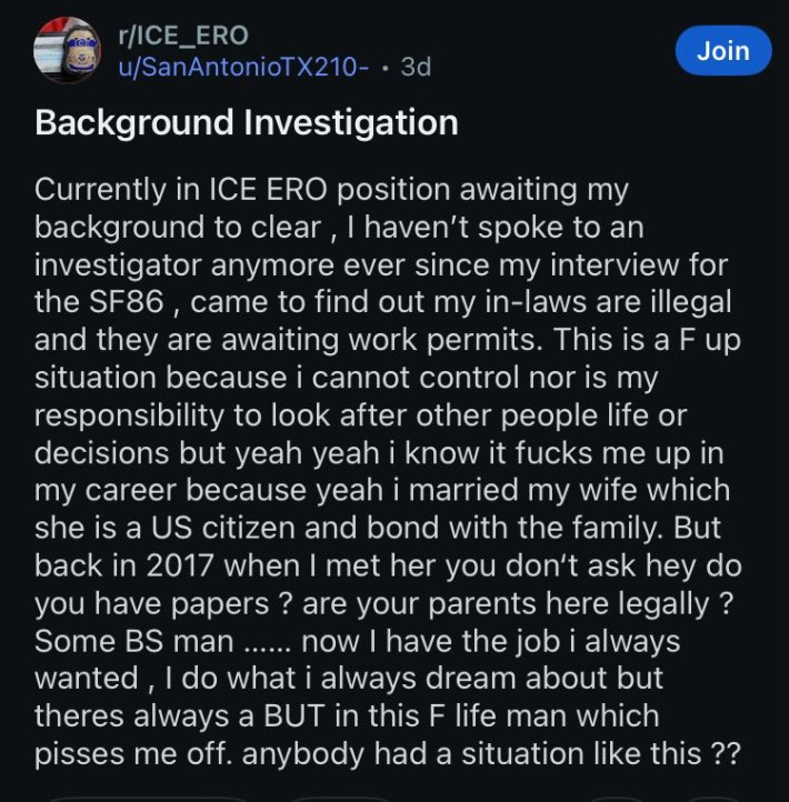 Reddit post that reads, "Background InvestigationCurrently in ICE ERO position awaiting my background to clear, I haven't spoke to an investigator anymore ever since my interview for the SF86, came to find out my in-laws are illegal and they are awaiting work permits. This is a F up situation because i cannot control nor is my responsibility to look after other people life or decisions but yeah yeah i know it fucks me up in my career because yeah i married my wife which she is a US citizen and bond with the family. But back in 2017 when I met her you don't ask hey do you have papers? are your parents here legally?Some BS man...... now I have the job i always wanted, 1 do what i always dream about but theres always a BUT in this F life man which pisses me off. anybody had a situation like this ??"