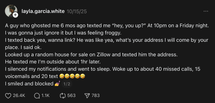 “A guy who ghosted me 6 mos ago texted me ‘hey, you up?’ At 10pm on a Friday night. I was gonna just ignore it but I was feeling froggy. I texted back yea, wanna link? He was like yea, what’s your address I will come by your place. I said ok. Looked up a random house for sale on Zillow and texted him the address. He texted me I’m outside about 1hr later. I silenced my notifications and went to sleep. Woke up to about 40 missed calls, 15 voicemails and 20 text 🤣🤣🤣🤣🤣 I smiled and blocked 💅”