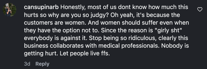 One user connected the backlash about pain reduction for women to misogyny. They wrote, “Honestly, most of us don’t know how much this hurts so why are you so judgy? Oh yeah, it's because the customers are women. And women should suffer even when they have the option not to. Since the reason is ‘girly sht’ everybody is against it. Stop being so ridiculous, clearly this business collaborates with medical professionals. Nobody is getting hurt. Let people live ffs.”
