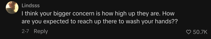 One commenter worried, “I think your bigger concern is how high up they are. How are you expected to reach up there to wash your hands??”