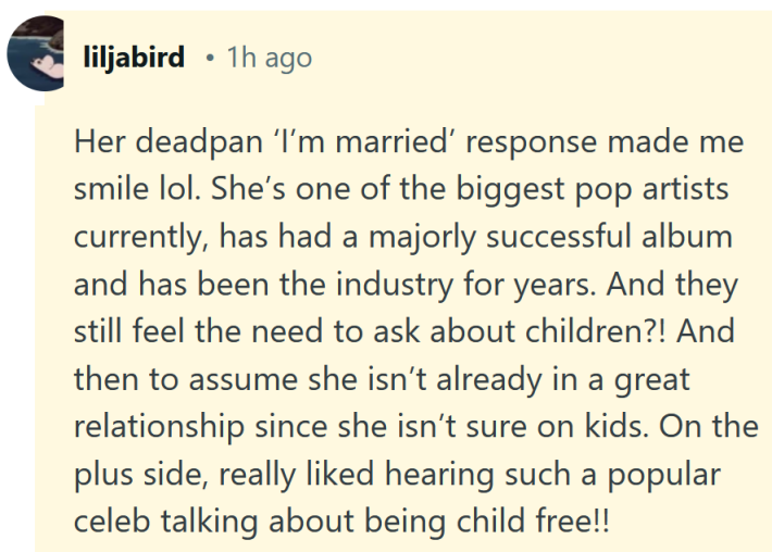 Reddit comment reading "Her deadpan ‘I’m married’ response made me smile lol. She’s one of the biggest pop artists currently, has had a majorly successful album and has been the industry for years. And they still feel the need to ask about children?! And then to assume she isn’t already in a great relationship since she isn’t sure on kids. On the plus side, really liked hearing such a popular celeb talking about being child free!!"