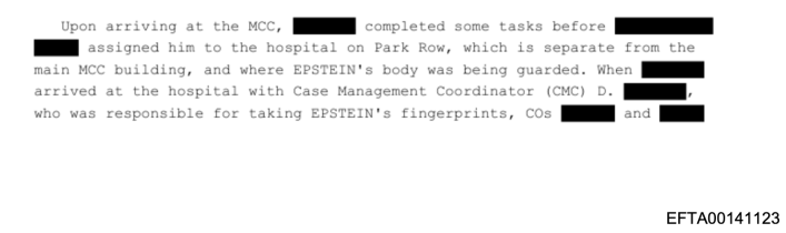 Excerpt from the Epstein Files that reads, "Upon arriving at the MCC, [REDACTED] completed some tasks before [REDACTED] [REDACTED] assigned him to the hospital on Park Row, which is separate from the main MCC building, and where EPSTEIN's body was being guarded. When [REDACTED] arrived at the hospital with Case Management Coordinator (CMC) D. [REDACTED] who was responsible for taking EPSTEIN's fingerprints, COs [REDACTED] and [REDACTED]"