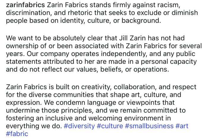 Instagram post caption that reads, "Zarin Fabrics stands firmly against racism, discrimination, and rhetoric that seeks to exclude or diminish people based on identity, culture, or background.We want to be absolutely clear that Jill Zarin has not had ownership of or been associated with Zarin Fabrics for several years. Our company operates independently, and any public statements attributed to her are made in a personal capacity and do not reflect our values, beliefs, or operations.Zarin Fabrics is built on creativity, collaboration, and respect for the diverse communities that shape art, culture, and expression. We condemn language or viewpoints that undermine those principles, and we remain committed to fostering an inclusive and welcoming environment in everything we do. #diversity #culture #smallbusiness #art #fabric"