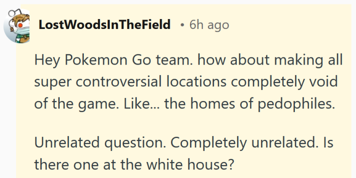 Reddit comment reading "Hey Pokemon Go team. how about making all super controversial locations completely void of the game. Like... the homes of pedophiles. Unrelated question. Completely unrelated. Is there one at the white house?"