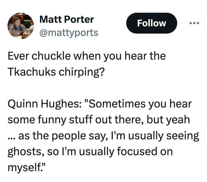Tweet that reads, "Ever chuckle when you hear the Tkachuks chirping? Quinn Hughes: 'Sometimes you hear some funny stuff out there, but yeah ... as the people say, I'm usually seeing ghosts, so I'm usually focused on myself.'"