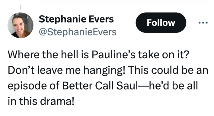 Tweet that reads, "Where the hell is Pauline’s take on it? Don’t leave me hanging! This could be an episode of Better Call Saul—he’d be all in this drama!"