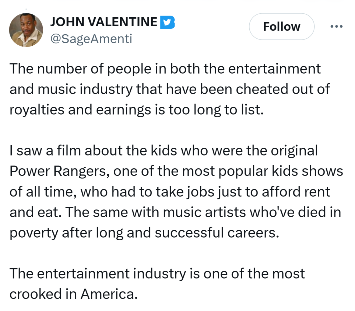 Tweet that reads, "The number of people in both the entertainment and music industry that have been cheated out of royalties and earnings is too long to list. I saw a film about the kids who were the original Power Rangers, one of the most popular kids shows of all time, who had to take jobs just to afford rent and eat. The same with music artists who've died in poverty after long and successful careers. The entertainment industry is one of the most crooked in America."