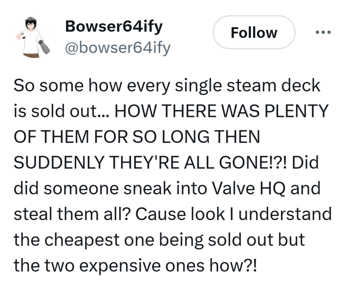 Tweet that reads, "So some how every single steam deck is sold out... HOW THERE WAS PLENTY OF THEM FOR SO LONG THEN SUDDENLY THEY'RE ALL GONE!?! Did did someone sneak into Valve HQ and steal them all? Cause look I understand the cheapest one being sold out but the two expensive ones how?!"