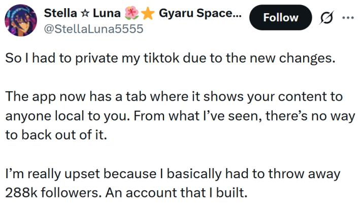 Tweet reading "So I had to private my tiktok due to the new changes. The app now has a tab where it shows your content to anyone local to you. From what I’ve seen, there’s no way to back out of it. I’m really upset because I basically had to throw away 288k followers. An account that I built."