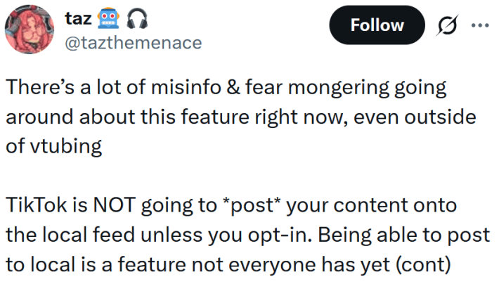 Tweet reading "There’s a lot of misinfo & fear mongering going around about this feature right now, even outside of vtubing TikTok is NOT going to *post* your content onto the local feed unless you opt-in. Being able to post to local is a feature not everyone has yet (cont)"