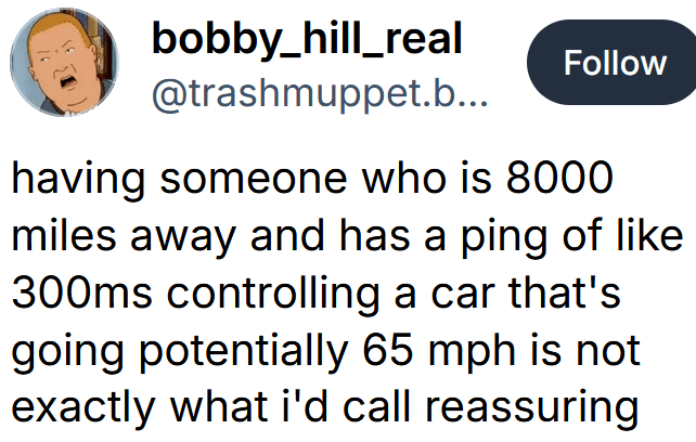 Bluesky post reading "having someone who is 8000 miles away and has a ping of like 300ms controlling a car that's going potentially 65 mph is not exactly what i'd call reassuring"