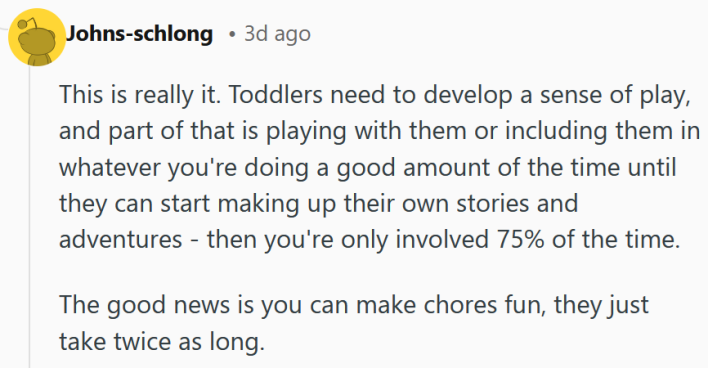 Reddit comment reading "This is really it. Toddlers need to develop a sense of play, and part of that is playing with them or including them in whatever you're doing a good amount of the time until they can start making up their own stories and adventures - then you're only involved 75% of the time. The good news is you can make chores fun, they just take twice as long."
