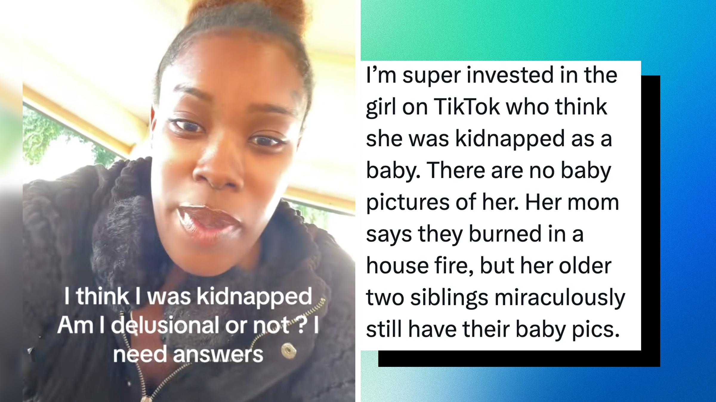 Left: Woman looking into the camera, text overlay reads, "I think I was kidnapped. Am I delusional or not? I need answers." Right: Text screenshot reads, "I’m super invested in the girl on TikTok who think she was kidnapped as a baby. There are no baby pictures of her. Her mom says they burned in a house fire, but her older two siblings miraculously still have their baby pics."