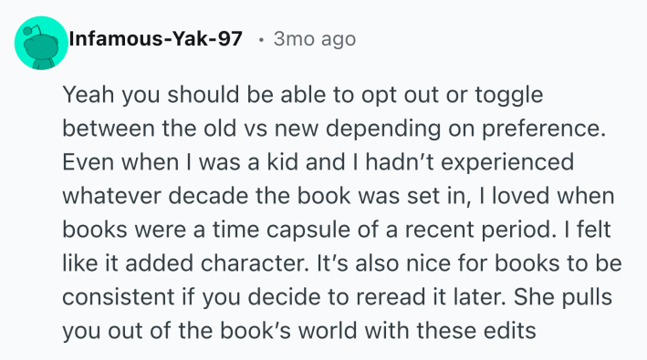 Reddit post that reads, "Yeah you should be able to opt out or toggle between the old vs new depending on preference. Even when I was a kid and I hadn’t experienced whatever decade the book was set in, I loved when books were a time capsule of a recent period. I felt like it added character. It’s also nice for books to be consistent if you decide to reread it later. She pulls you out of the book’s world with these edits "