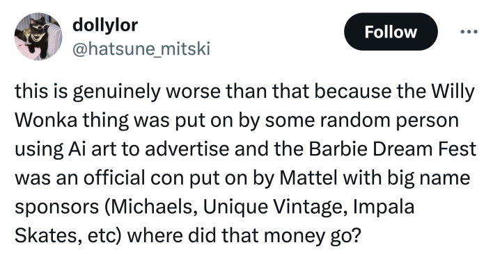 Tweet that reads, "this is genuinely worse than that because the Willy Wonka thing was put on by some random person using Ai art to advertise and the Barbie Dream Fest was an official con put on by Mattel with big name sponsors (Michaels, Unique Vintage, Impala Skates, etc) where did that money go?"