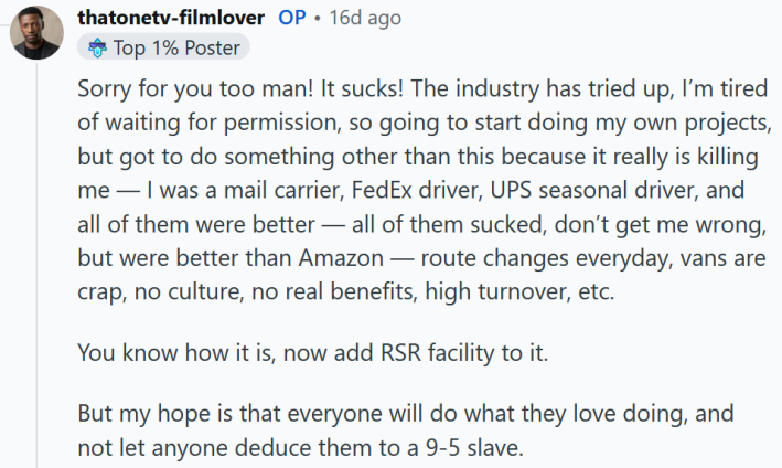 Reddit comment reading "Sorry for you too man! It sucks! The industry has tried up, I’m tired of waiting for permission, so going to start doing my own projects, but got to do something other than this because it really is killing me — I was a mail carrier, FedEx driver, UPS seasonal driver, and all of them were better — all of them sucked, don’t get me wrong, but were better than Amazon — route changes everyday, vans are crap, no culture, no real benefits, high turnover, etc. You know how it is, now add RSR facility to it. But my hope is that everyone will do what they love doing, and not let anyone deduce them to a 9-5 slave."