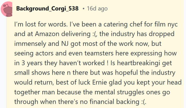 Reddit comment reading "I’m lost for words. I’ve been a catering chef for film nyc and at Amazon delivering :(, the industry has dropped immensely and NJ got most of the work now, but seeing actors and even teamsters here expressing how in 3 years they haven’t worked ! Is heartbreakingi get small shows here n there but was hopeful the industry would return, best of luck Ernie glad you kept your head together man because the mental struggles ones go through when there’s no financial backing."