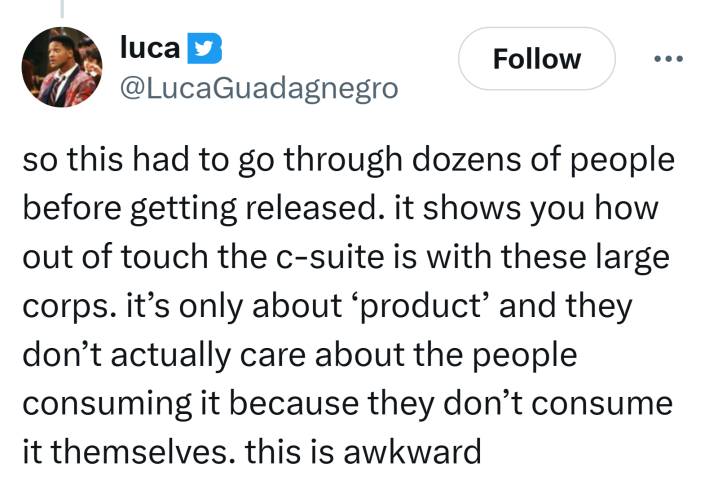 Tweet that reads, "so this had to go through dozens of people before getting released. it shows you how out of touch the c-suite is with these large corps. it’s only about ‘product’ and they don’t actually care about the people consuming it because they don’t consume it themselves. this is awkward"
