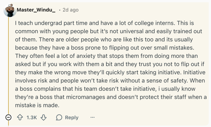 Reddit comment that reads, "I teach undergrad part time and have a lot of college interns. This is common with young people but it’s not universal and easily trained out of them. There are older people who are like this too and its usually because they have a boss prone to flipping out over small mistakes. They often feel a lot of anxiety that stops them from doing more than asked but if you work with them a bit and they trust you not to flip out if they make the wrong move they’ll quickly start taking initiative. Initiative involves risk and people won’t take risk without a sense of safety. When a boss complains that his team doesn’t take initiative, i usually know they’re a boss that micromanages and doesn’t protect their staff when a mistake is made."