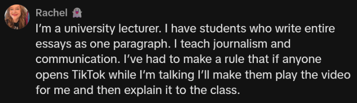 TikTok comment reading "I’m a university lecturer. I have students who write entire essays as one paragraph. I teach journalism and communication. I’ve had to make a rule that if anyone opens TikTok while I’m talking I’ll make them play the video for me and then explain it to the class."