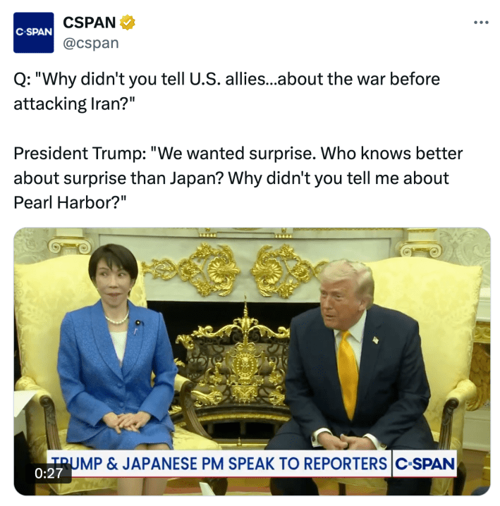 Tweet from CSPAN that reads, "Q: 'Why didn't you tell U.S. allies…about the war before attacking Iran?' President Trump: 'We wanted surprise. Who knows better about surprise than Japan? Why didn't you tell me about Pearl Harbor?'"With a screenshot of the Oval Office interview, the Japanese PM showing a shocked expression at Trump's statement.