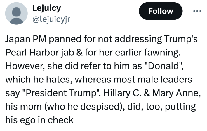Tweet that reads, "Japan PM panned for not addressing Trump's Pearl Harbor jab & for her earlier fawning. However, she did refer to him as 'Donald', which he hates, whereas most male leaders say 'President Trump'. Hillary C. & Mary Anne, his mom (who he despised), did, too, putting his ego in check."