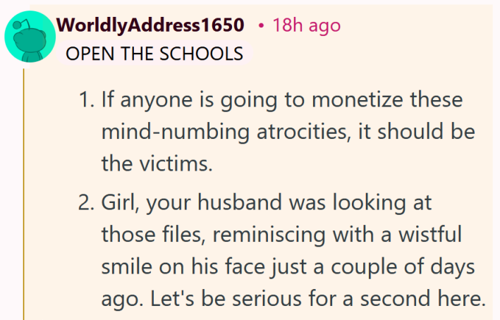 Leitura de comentários do Reddit "1. Se alguém vai monetizar essas atrocidades entorpecentes, essas pessoas deveriam ser as vítimas. 2. Garota, seu marido estava olhando aqueles arquivos, relembrando com um sorriso melancólico no rosto apenas alguns dias atrás. Vamos falar sério por um segundo aqui."