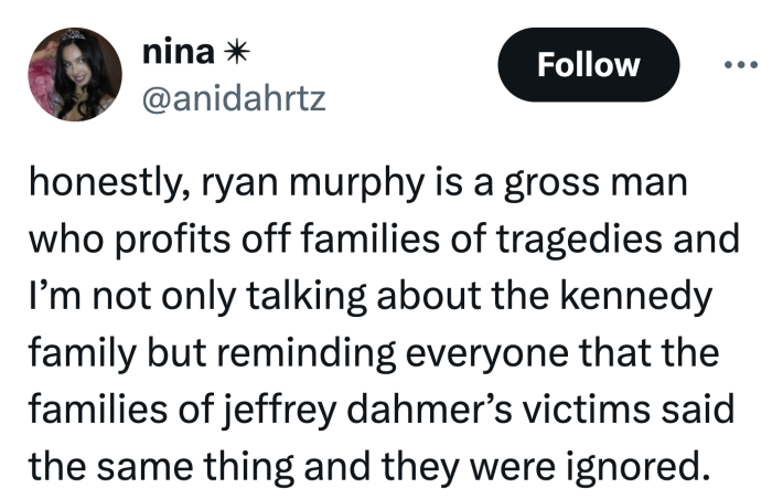 Tweet that reads, "honestly, ryan murphy is a gross man who profits off families of tragedies and I’m not only talking about the kennedy family but reminding everyone that the families of jeffrey dahmer’s victims said the same thing and they were ignored."