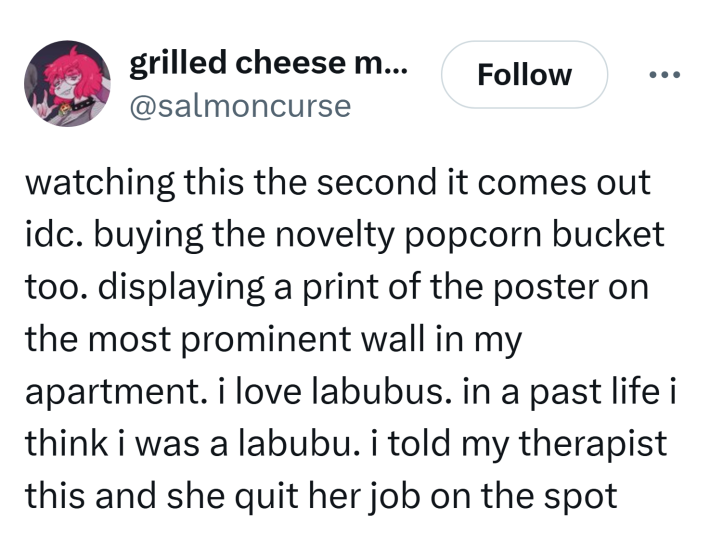Tweet que diz, "assistindo isso no segundo em que sai, idc. comprando o novo balde de pipoca também. exibindo uma impressão do pôster na parede mais proeminente do meu apartamento. eu amo labubus. numa vida passada acho que fui um labubu. eu disse isso à minha terapeuta e ela largou o emprego na hora"