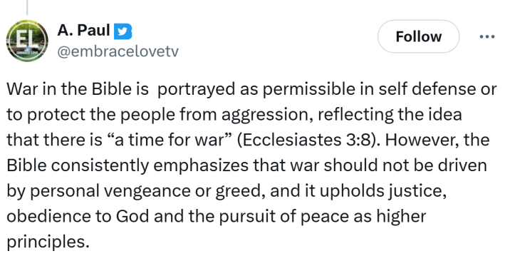 Tweet that reads, "War in the Bible is  portrayed as permissible in self defense or to protect the people from aggression, reflecting the idea that there is “a time for war” (Ecclesiastes 3:8). However, the Bible consistently emphasizes that war should not be driven by personal vengeance or greed, and it upholds justice, obedience to God and the pursuit of peace as higher principles."