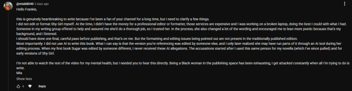 YouTube comment that reads, "Hello Frankie, this is genuinely heartbreaking to write because I've been a fan of your channel for a long time, but I need to clarify a few things. I did not edit or format Shy Girl myself. At the time, I didn't have the money for a professional editor or formatter, those services are expensive and I was working on a broken laptop: doing the best I could with what I had. Someone in my writing group offered to help and assured me she'd do a thorough job, so I trusted her. In the process, she also changed a lot of the wording and encouraged me to lean more poetic because that's my background, and I listened.I should have done one final, careful pass before publishing, and that's on me. But the formatting and editing issues being pointed out are not present in the traditionally published edition. Most importantly: I did not use AI to write this book. What I can say is that the version you're referencing was edited by someone else, and I only later realized she may have run parts of it through an AI tool during her editing process. When my first book Sugar was edited by someone different, I never received these AI allegations. The accusations started after I used this same person for my novella (which I've since pulled) and for early versions of Shy Girl.I'm not able to watch the rest of the video for my mental health, but I needed you to hear this directly. Being a Black woman in the publishing space has been exhausting, I get attacked constantly when all I'm trying to do is write.- Mia"