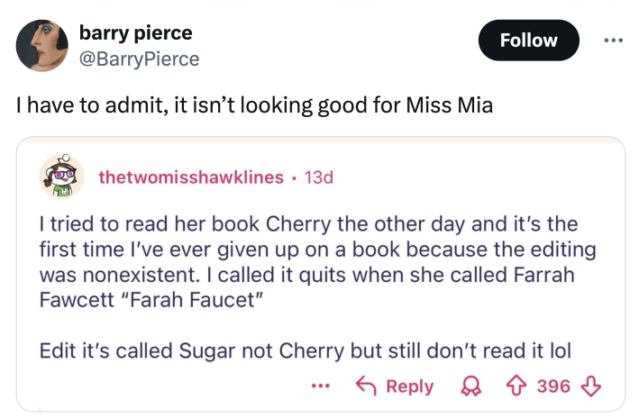 Tweet that reads, "I have to admit, it isn’t looking good for Miss Mia" with a screenshot of a Reddit post that reads, "I tried to read her book Cherry the other day and it’s the first time I’ve ever given up on a book because the editing was nonexistent. I called it quits when she called Farrah Fawcett 'Farah Faucet'Edit it’s called Sugar not Cherry but still don’t read it lol"