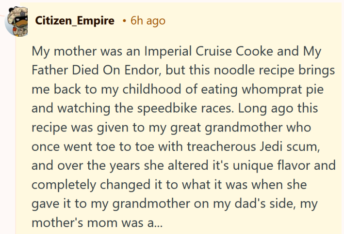 Reddit comment reading "My mother was an Imperial Cruise Cooke and My Father Died On Endor, but this noodle recipe brings me back to my childhood of eating whomprat pie and watching the speedbike races. Long ago this recipe was given to my great grandmother who once went toe to toe with treacherous Jedi scum, and over the years she altered it's unique flavor and completely changed it to what it was when she gave it to my grandmother on my dad's side, my mother's mom was a..."