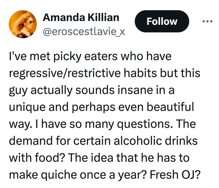 Tweet that reads, "I've met picky eaters who have regressive/restrictive habits but this guy actually sounds insane in a unique and perhaps even beautiful way. I have so many questions. The demand for certain alcoholic drinks with food? The idea that he has to make quiche once a year? Fresh OJ?"