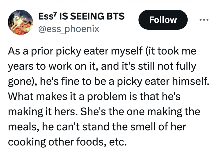 Tweet that reads, "As a prior picky eater myself (it took me years to work on it, and it's still not fully gone), he's fine to be a picky eater himself. What makes it a problem is that he's making it hers. She's the one making the meals, he can't stand the smell of her cooking other foods, etc."