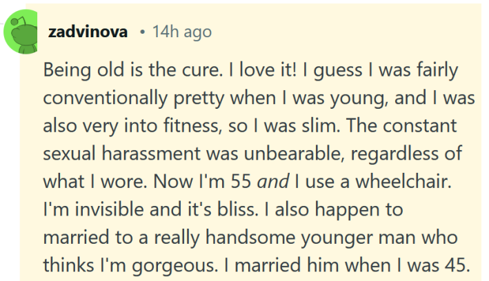 Leitura de comentários do Reddit "Ser velho é a cura. Eu amo isso! Acho que eu era convencionalmente bonita quando era jovem e também gostava muito de boa forma, então era magra. O assédio sexual constante era insuportável, independentemente do que eu vestisse. Agora tenho 55 anos e uso cadeira de rodas. Sou invisível e isso é uma felicidade. Acontece que também sou casada com um homem mais jovem e muito bonito que me acha linda. Casei-me com ele quando tinha 45 anos."
