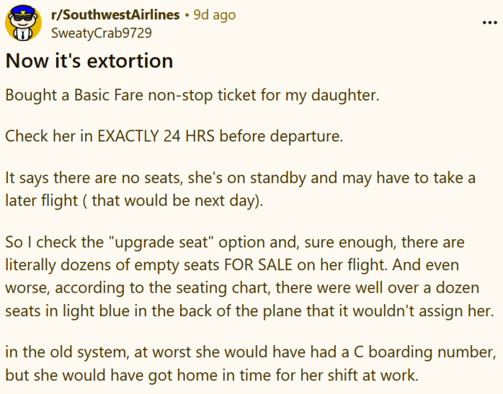 Reddit post reading "Now it's extortion Bought a Basic Fare non-stop ticket for my daughter. Check her in EXACTLY 24 HRS before departure. It says there are no seats, she's on standby and may have to take a later flight ( that would be next day). So I check the "upgrade seat" option and, sure enough, there are literally dozens of empty seats FOR SALE on her flight. And even worse, according to the seating chart, there were well over a dozen seats in light blue in the back of the plane that it wouldn't assign her. in the old system, at worst she would have had a C boarding number, but she would have got home in time for her shift at work."