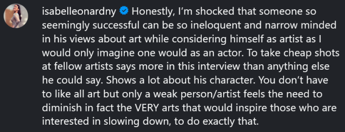 Instagram comment reading "Honestly, I’m shocked that someone so seemingly successful can be so ineloquent and narrow minded in his views about art while considering himself as artist as I would only imagine one would as an actor. To take cheap shots at fellow artists says more in this interview than anything else he could say. Shows a lot about his character. You don’t have to like all art but only a weak person/artist feels the need to diminish in fact the VERY arts that would inspire those who are interested in slowing down, to do exactly that."