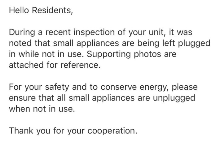 “Olá, residentes, Durante uma inspeção recente em sua unidade, notou-se que pequenos eletrodomésticos são deixados conectados quando não estão em uso. Fotos de apoio estão anexadas para referência. Para sua segurança e para economizar energia, certifique-se de que todos os pequenos eletrodomésticos estejam desconectados quando não estiverem em uso. Obrigado pela sua cooperação.”