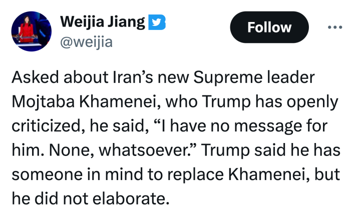 Tweet that reads, "Asked about Iran’s new Supreme leader Mojtaba Khamenei, who Trump has openly criticized, he said, 'I have no message for him. None, whatsoever.' Trump said he has someone in mind to replace Khamenei, but he did not elaborate."