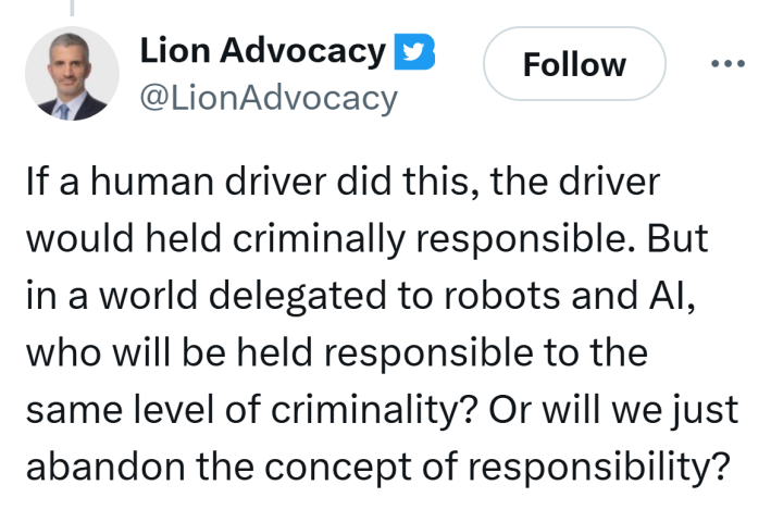 Tweet that reads, "If a human driver did this, the driver would held criminally responsible. But in a world delegated to robots and AI, who will be held responsible to the same level of criminality? Or will we just abandon the concept of responsibility?"