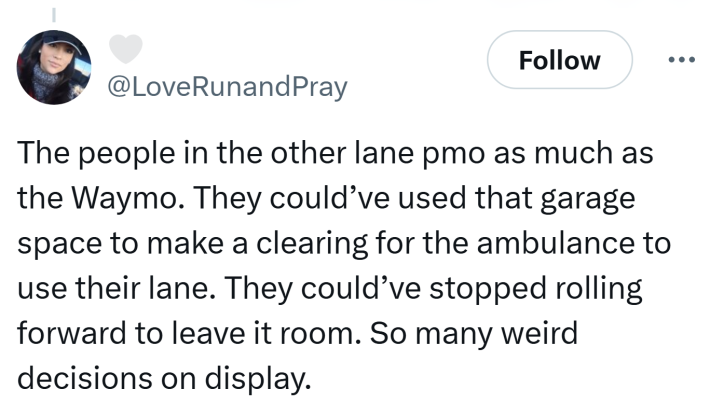 Tweet that reads, "The people in the other lane pmo as much as the Waymo. They could’ve used that garage space to make a clearing for the ambulance to use their lane. They could’ve stopped rolling forward to leave it room. So many weird decisions on display."