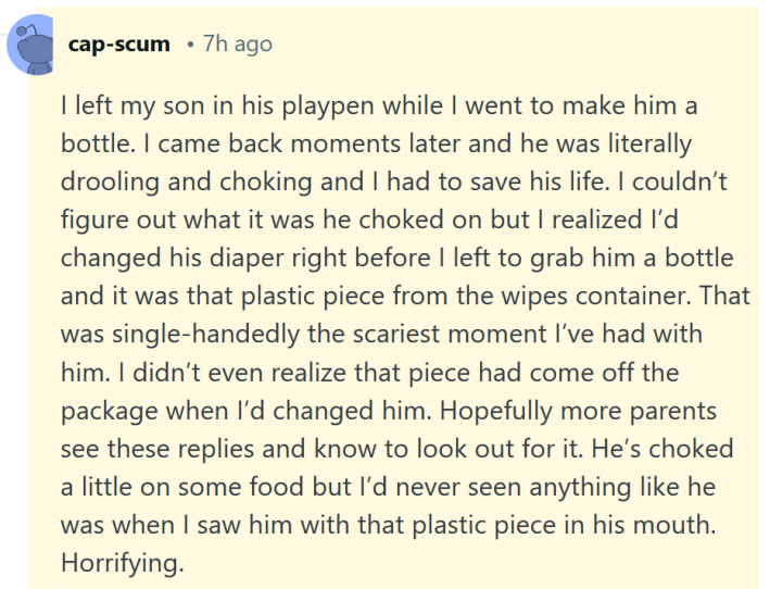 Reddit comment reading "I left my son in his playpen while I went to make him a bottle. I came back moments later and he was literally drooling and choking and I had to save his life. I couldn’t figure out what it was he choked on but I realized I’d changed his diaper right before I left to grab him a bottle and it was that plastic piece from the wipes container. That was single-handedly the scariest moment I’ve had with him. I didn’t even realize that piece had come off the package when I’d changed him. Hopefully more parents see these replies and know to look out for it. He’s choked a little on some food but I’d never seen anything like he was when I saw him with that plastic piece in his mouth. Horrifying."